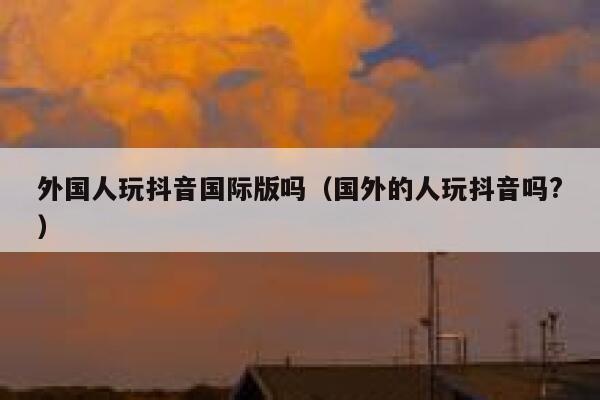 外国人玩抖音国际版吗(国外的人玩抖音吗?) 第1张 外国人玩抖音国际版吗(国外的人玩抖音吗?) 第1张
