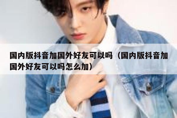 国内版抖音加国外好友可以吗(国内版抖音加国外好友可以吗怎么加) 第1张 国内版抖音加国外好友可以吗(国内版抖音加国外好友可以吗怎么加) 第1张