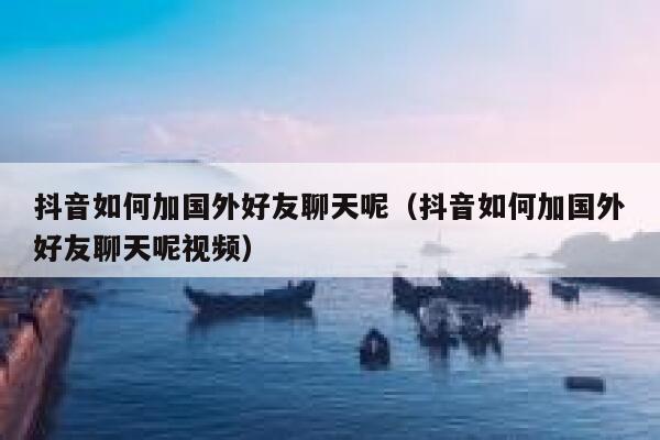 抖音如何加国外好友聊天呢（抖音如何加国外好友聊天呢视频） 第1张