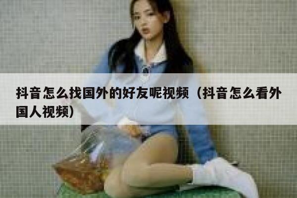 抖音怎么找国外的好友呢视频(抖音怎么看外国人视频) 第1张 抖音怎么找国外的好友呢视频(抖音怎么看外国人视频) 第1张