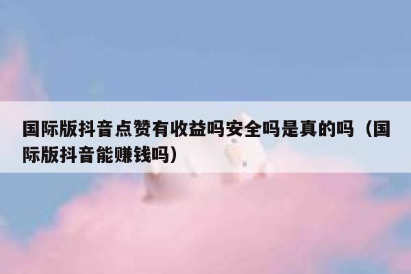 国际版抖音点赞有收益吗安全吗是真的吗(国际版抖音能赚钱吗) 第1张 国际版抖音点赞有收益吗安全吗是真的吗(国际版抖音能赚钱吗) 第1张