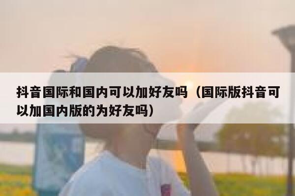 抖音国际和国内可以加好友吗(国际版抖音可以加国内版的为好友吗) 第1张 抖音国际和国内可以加好友吗(国际版抖音可以加国内版的为好友吗) 第1张