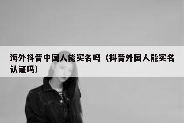 海外抖音中国人能实名吗(抖音外国人能实名认证吗) 第1张 海外抖音中国人能实名吗(抖音外国人能实名认证吗) 第1张