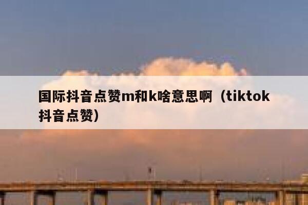 国际抖音点赞m和k啥意思啊(tiktok抖音点赞) 第1张 国际抖音点赞m和k啥意思啊(tiktok抖音点赞) 第1张