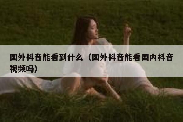 国外抖音能看到什么(国外抖音能看国内抖音视频吗) 第1张 国外抖音能看到什么(国外抖音能看国内抖音视频吗) 第1张