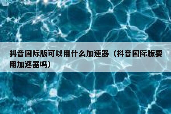 抖音国际版可以用什么加速器(抖音国际版要用加速器吗) 第1张 抖音国际版可以用什么加速器(抖音国际版要用加速器吗) 第1张