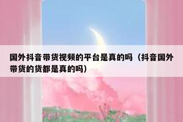 国外抖音带货视频的平台是真的吗(抖音国外带货的货都是真的吗) 第1张 国外抖音带货视频的平台是真的吗(抖音国外带货的货都是真的吗) 第1张