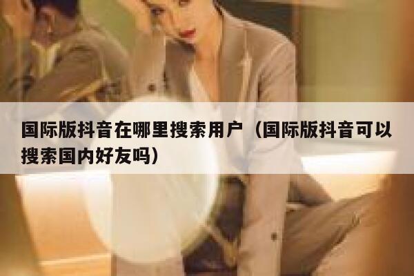 国际版抖音在哪里搜索用户(国际版抖音可以搜索国内好友吗) 第1张 国际版抖音在哪里搜索用户(国际版抖音可以搜索国内好友吗) 第1张