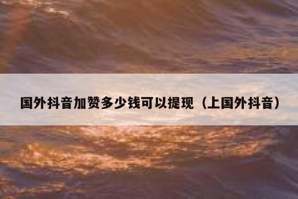 国外抖音加赞多少钱可以提现(上国外抖音) 第1张 国外抖音加赞多少钱可以提现(上国外抖音) 第1张