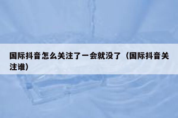 国际抖音怎么关注了一会就没了(国际抖音关注谁) 第1张 国际抖音怎么关注了一会就没了(国际抖音关注谁) 第1张