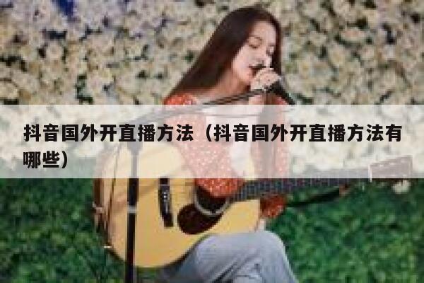 抖音国外开直播方法(抖音国外开直播方法有哪些) 第1张 抖音国外开直播方法(抖音国外开直播方法有哪些) 第1张