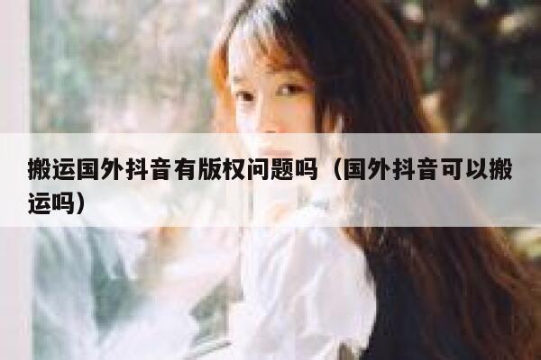 搬运国外抖音有版权问题吗(国外抖音可以搬运吗) 第1张 搬运国外抖音有版权问题吗(国外抖音可以搬运吗) 第1张