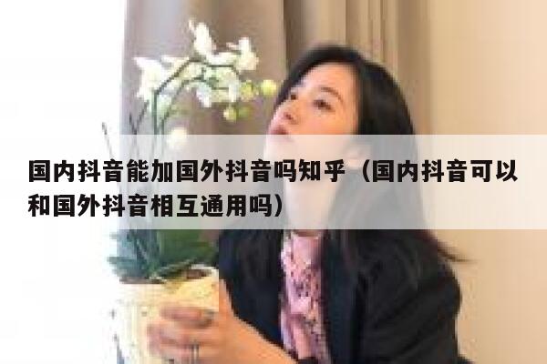 国内抖音能加国外抖音吗知乎(国内抖音可以和国外抖音相互通用吗) 第1张 国内抖音能加国外抖音吗知乎(国内抖音可以和国外抖音相互通用吗) 第1张