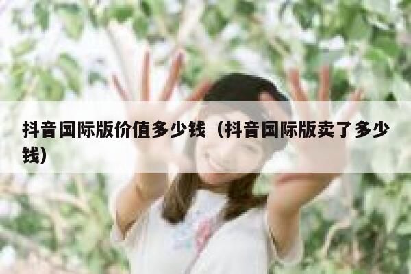 抖音国际版价值多少钱(抖音国际版卖了多少钱) 第1张 抖音国际版价值多少钱(抖音国际版卖了多少钱) 第1张