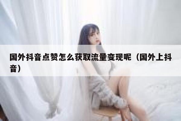 国外抖音点赞怎么获取流量变现呢(国外上抖音) 第1张 国外抖音点赞怎么获取流量变现呢(国外上抖音) 第1张