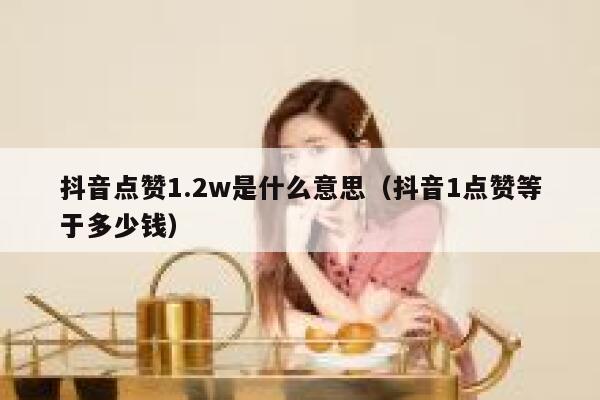 抖音点赞1.2w是什么意思(抖音1点赞等于多少钱) 第1张 抖音点赞1.2w是什么意思(抖音1点赞等于多少钱) 第1张