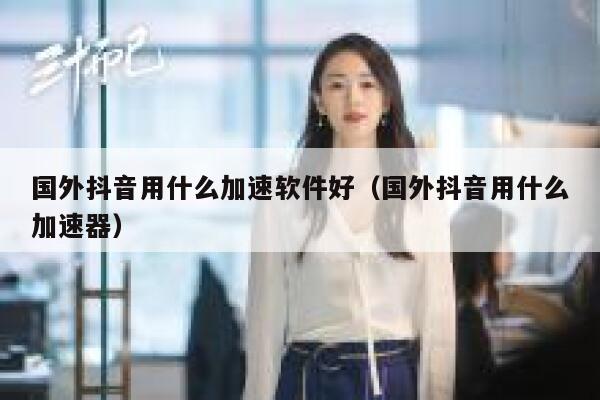 国外抖音用什么加速软件好(国外抖音用什么加速器) 第1张 国外抖音用什么加速软件好(国外抖音用什么加速器) 第1张