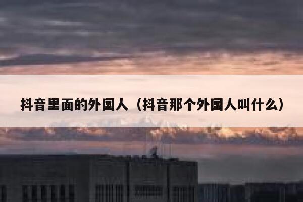 抖音里面的外国人(抖音那个外国人叫什么) 第1张 抖音里面的外国人(抖音那个外国人叫什么) 第1张