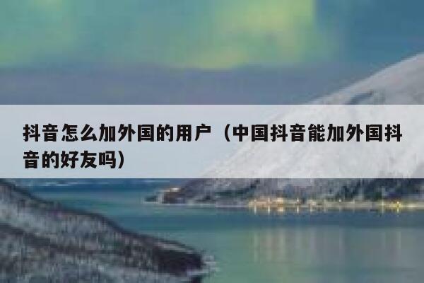 抖音怎么加外国的用户(中国抖音能加外国抖音的好友吗) 第1张 抖音怎么加外国的用户(中国抖音能加外国抖音的好友吗) 第1张