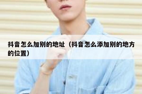 抖音怎么加别的地址(抖音怎么添加别的地方的位置) 第1张 抖音怎么加别的地址(抖音怎么添加别的地方的位置) 第1张