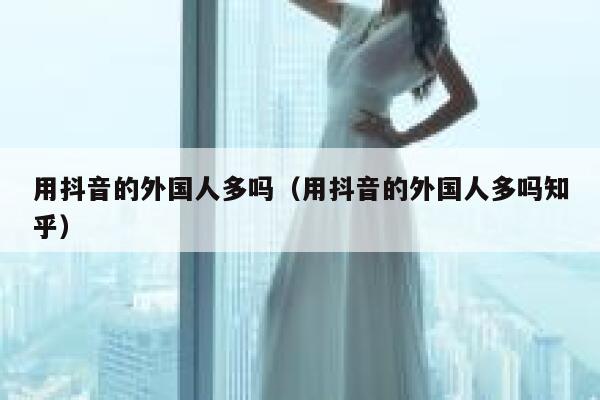 用抖音的外国人多吗(用抖音的外国人多吗知乎) 第1张 用抖音的外国人多吗(用抖音的外国人多吗知乎) 第1张