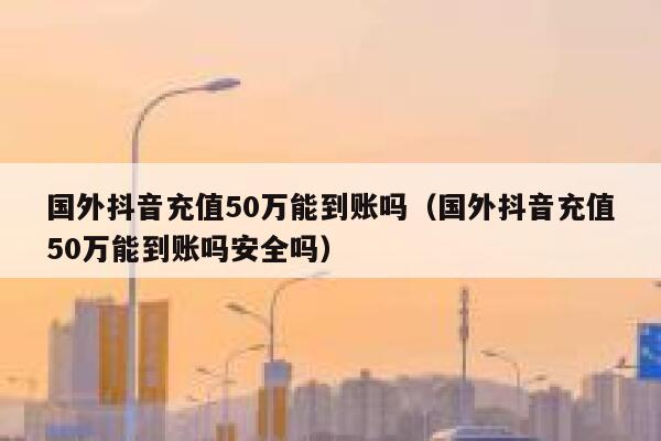国外抖音充值50万能到账吗(国外抖音充值50万能到账吗安全吗) 第1张 国外抖音充值50万能到账吗(国外抖音充值50万能到账吗安全吗) 第1张