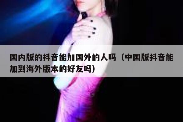 国内版的抖音能加国外的人吗(中国版抖音能加到海外版本的好友吗) 第1张 国内版的抖音能加国外的人吗(中国版抖音能加到海外版本的好友吗) 第1张