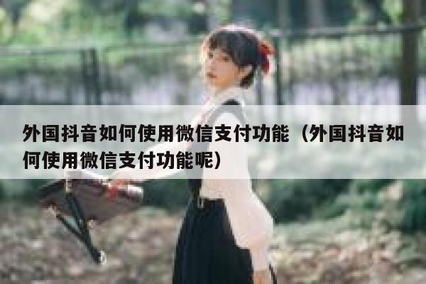 外国抖音如何使用微信支付功能(外国抖音如何使用微信支付功能呢) 第1张 外国抖音如何使用微信支付功能(外国抖音如何使用微信支付功能呢) 第1张