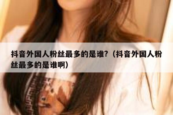 抖音外国人粉丝最多的是谁?(抖音外国人粉丝最多的是谁啊) 第1张 抖音外国人粉丝最多的是谁?(抖音外国人粉丝最多的是谁啊) 第1张