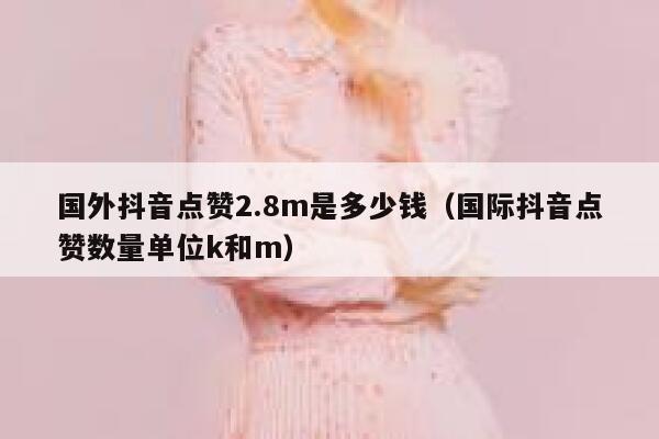 国外抖音点赞2.8m是多少钱(国际抖音点赞数量单位k和m) 第1张 国外抖音点赞2.8m是多少钱(国际抖音点赞数量单位k和m) 第1张