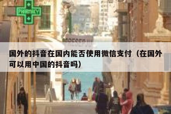 国外的抖音在国内能否使用微信支付(在国外可以用中国的抖音吗) 第1张 国外的抖音在国内能否使用微信支付(在国外可以用中国的抖音吗) 第1张