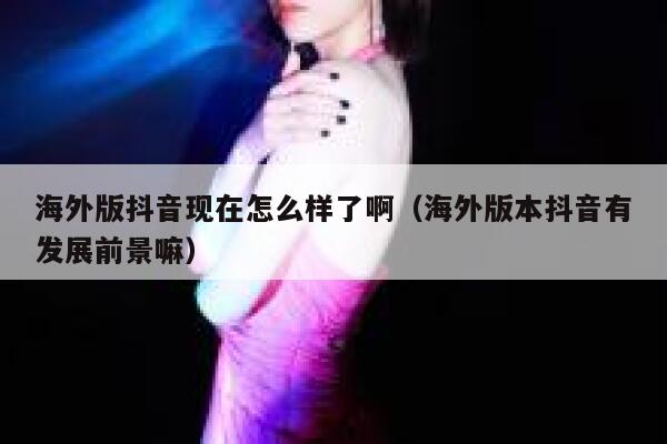 海外版抖音现在怎么样了啊(海外版本抖音有发展前景嘛) 第1张 海外版抖音现在怎么样了啊(海外版本抖音有发展前景嘛) 第1张