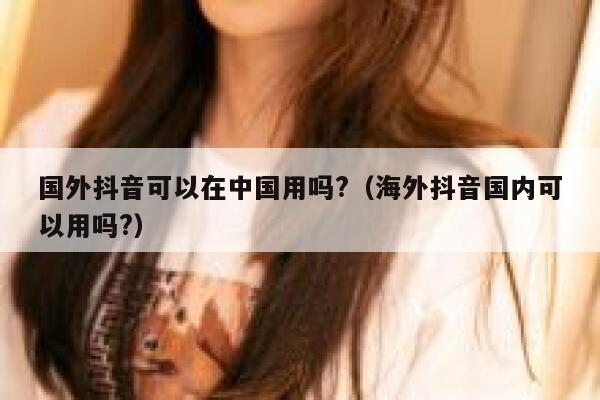 国外抖音可以在中国用吗?(海外抖音国内可以用吗?) 第1张 国外抖音可以在中国用吗?(海外抖音国内可以用吗?) 第1张