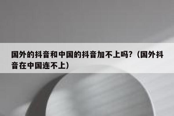 国外的抖音和中国的抖音加不上吗?(国外抖音在中国连不上) 第1张 国外的抖音和中国的抖音加不上吗?(国外抖音在中国连不上) 第1张