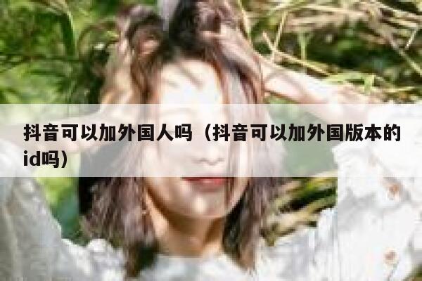 抖音可以加外国人吗(抖音可以加外国版本的id吗) 第1张 抖音可以加外国人吗(抖音可以加外国版本的id吗) 第1张