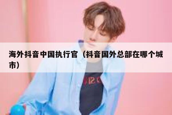 海外抖音中国执行官(抖音国外总部在哪个城市) 第1张 海外抖音中国执行官(抖音国外总部在哪个城市) 第1张