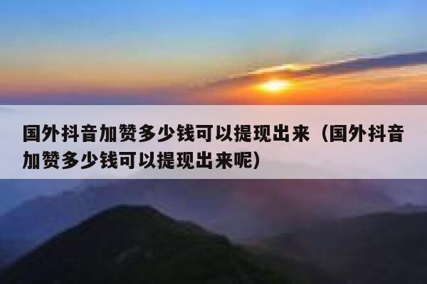 国外抖音加赞多少钱可以提现出来(国外抖音加赞多少钱可以提现出来呢) 第1张 国外抖音加赞多少钱可以提现出来(国外抖音加赞多少钱可以提现出来呢) 第1张