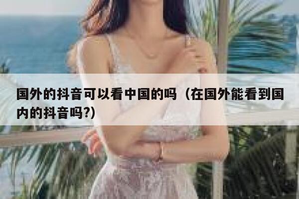 国外的抖音可以看中国的吗(在国外能看到国内的抖音吗?) 第1张 国外的抖音可以看中国的吗(在国外能看到国内的抖音吗?) 第1张