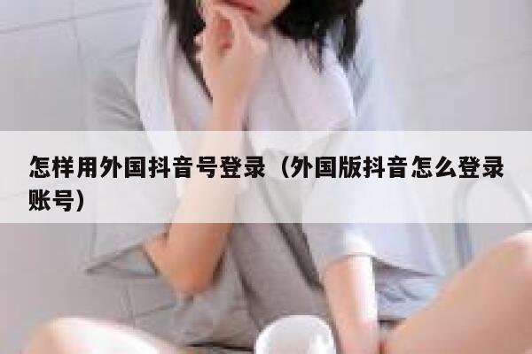 怎样用外国抖音号登录（外国版抖音怎么登录账号） 第1张