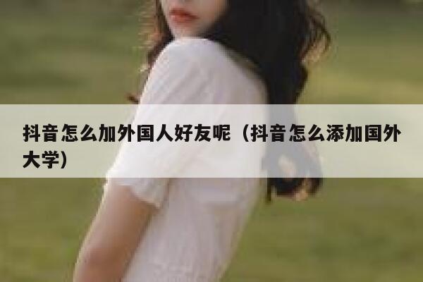抖音怎么加外国人好友呢(抖音怎么添加国外大学) 第1张 抖音怎么加外国人好友呢(抖音怎么添加国外大学) 第1张