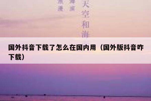 国外抖音下载了怎么在国内用(国外版抖音咋下载) 第1张 国外抖音下载了怎么在国内用(国外版抖音咋下载) 第1张