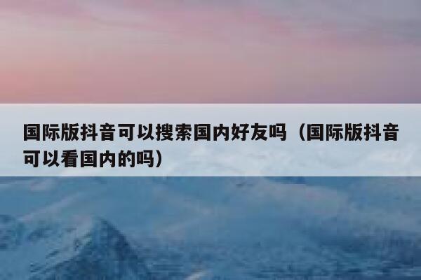 国际版抖音可以搜索国内好友吗(国际版抖音可以看国内的吗) 第1张 国际版抖音可以搜索国内好友吗(国际版抖音可以看国内的吗) 第1张