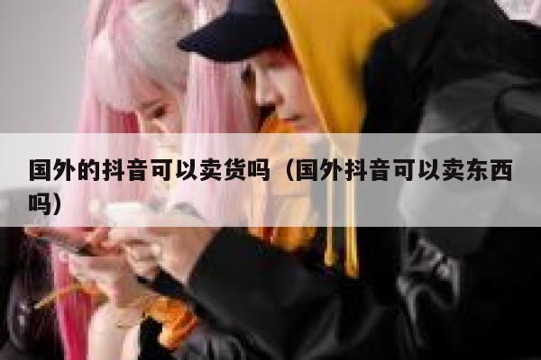 国外的抖音可以卖货吗(国外抖音可以卖东西吗) 第1张 国外的抖音可以卖货吗(国外抖音可以卖东西吗) 第1张