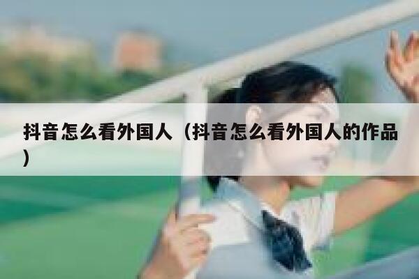 抖音怎么看外国人(抖音怎么看外国人的作品) 第1张 抖音怎么看外国人(抖音怎么看外国人的作品) 第1张