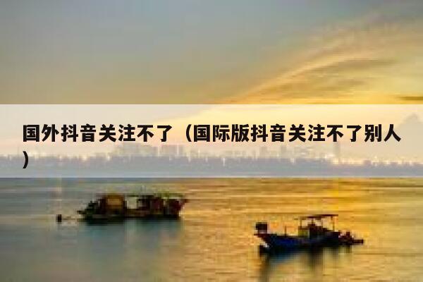 国外抖音关注不了(国际版抖音关注不了别人) 第1张 国外抖音关注不了(国际版抖音关注不了别人) 第1张