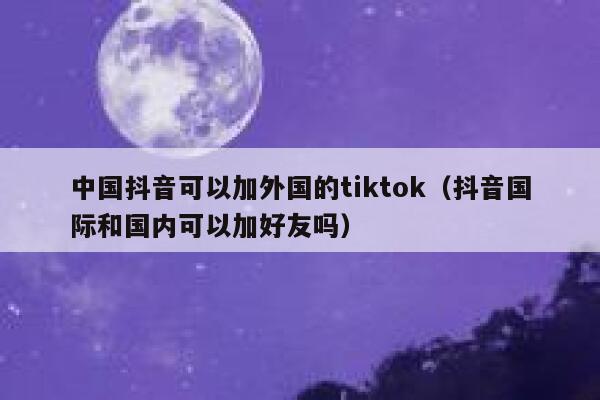中国抖音可以加外国的tiktok(抖音国际和国内可以加好友吗) 第1张 中国抖音可以加外国的tiktok(抖音国际和国内可以加好友吗) 第1张