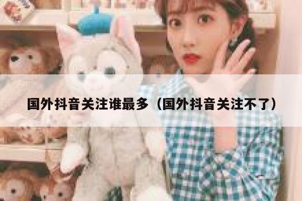 国外抖音关注谁最多(国外抖音关注不了) 第1张 国外抖音关注谁最多(国外抖音关注不了) 第1张