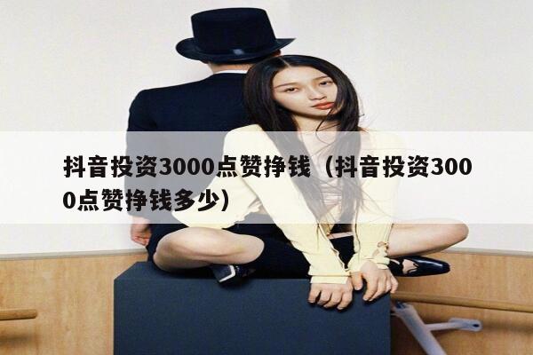 抖音投资3000点赞挣钱(抖音投资3000点赞挣钱多少) 第1张 抖音投资3000点赞挣钱(抖音投资3000点赞挣钱多少) 第1张