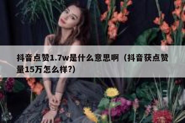 抖音点赞1.7w是什么意思啊(抖音获点赞量15万怎么样?) 第1张 抖音点赞1.7w是什么意思啊(抖音获点赞量15万怎么样?) 第1张
