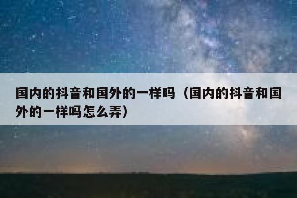 国内的抖音和国外的一样吗(国内的抖音和国外的一样吗怎么弄) 第1张 国内的抖音和国外的一样吗(国内的抖音和国外的一样吗怎么弄) 第1张